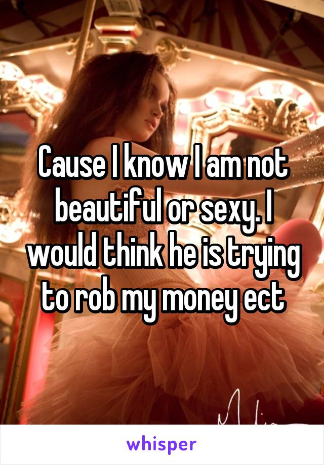 Cause I know I am not beautiful or sexy. I would think he is trying to rob my money ect