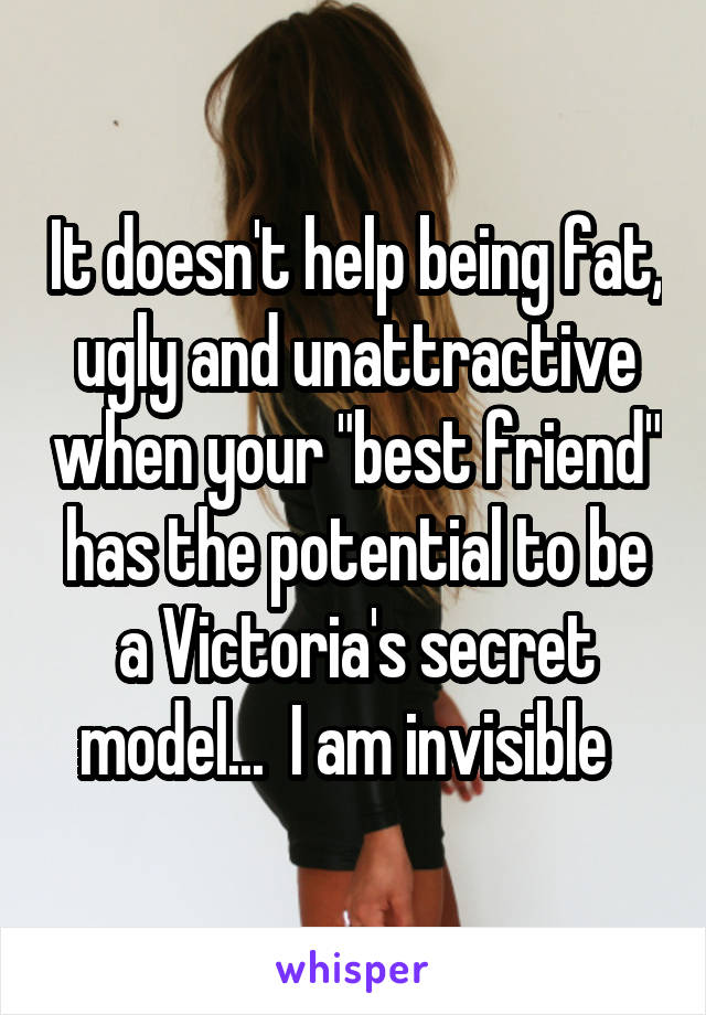 It doesn't help being fat, ugly and unattractive when your "best friend" has the potential to be a Victoria's secret model...  I am invisible  