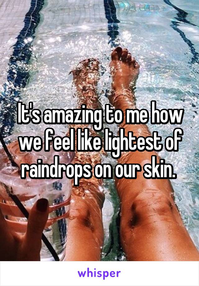 It's amazing to me how we feel like lightest of raindrops on our skin. 