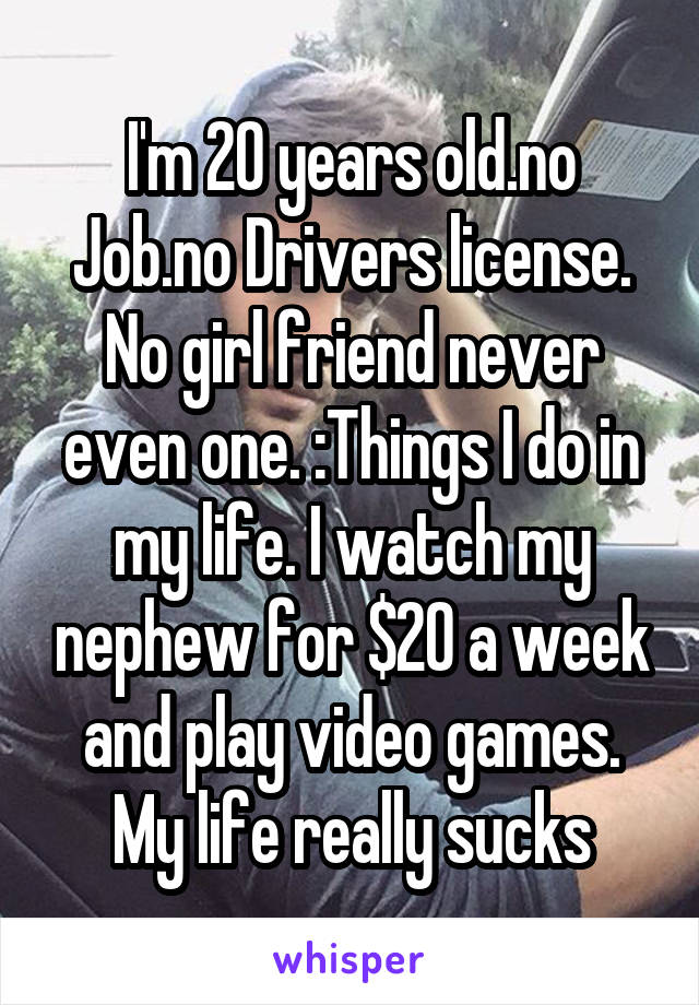 I'm 20 years old.no Job.no Drivers license. No girl friend never even one. :Things I do in my life. I watch my nephew for $20 a week and play video games. My life really sucks
