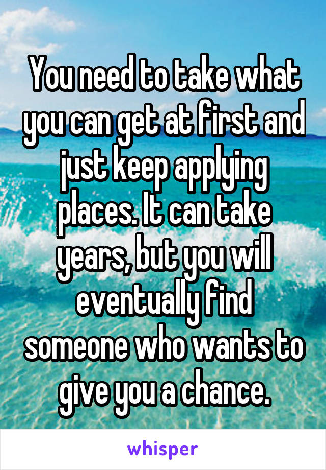 You need to take what you can get at first and just keep applying places. It can take years, but you will eventually find someone who wants to give you a chance.