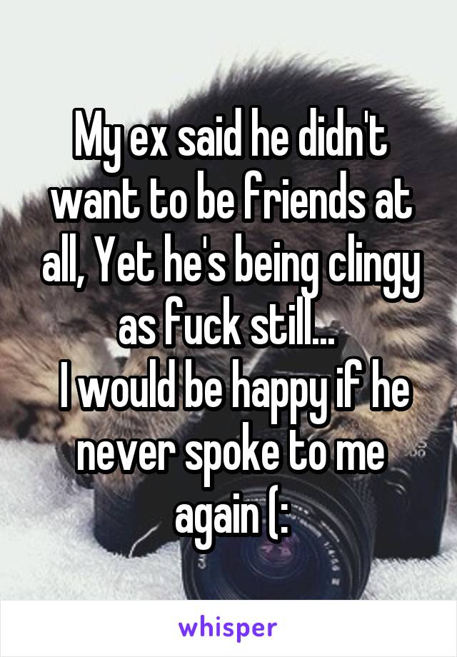 My ex said he didn't want to be friends at all, Yet he's being clingy as fuck still... 
 I would be happy if he never spoke to me again (: