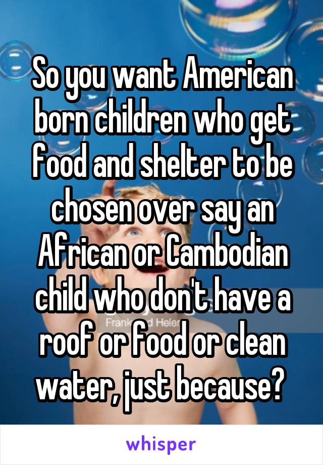 So you want American born children who get food and shelter to be chosen over say an African or Cambodian child who don't have a roof or food or clean water, just because? 