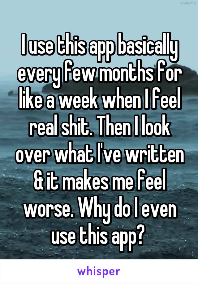 I use this app basically every few months for like a week when I feel real shit. Then I look over what I've written & it makes me feel worse. Why do I even use this app? 