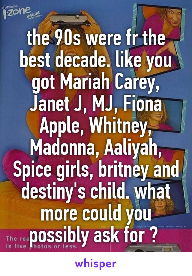 the 90s were fr the best decade. like you got Mariah Carey, Janet J, MJ, Fiona Apple, Whitney, Madonna, Aaliyah, Spice girls, britney and destiny's child. what more could you possibly ask for ? 