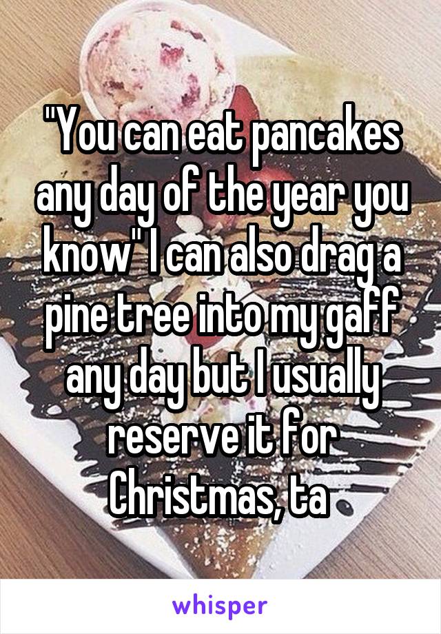 "You can eat pancakes any day of the year you know" I can also drag a pine tree into my gaff any day but I usually reserve it for Christmas, ta 
