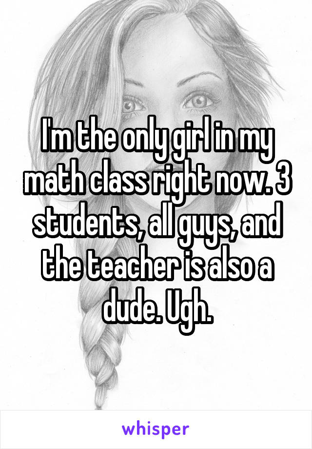 I'm the only girl in my math class right now. 3 students, all guys, and the teacher is also a dude. Ugh.