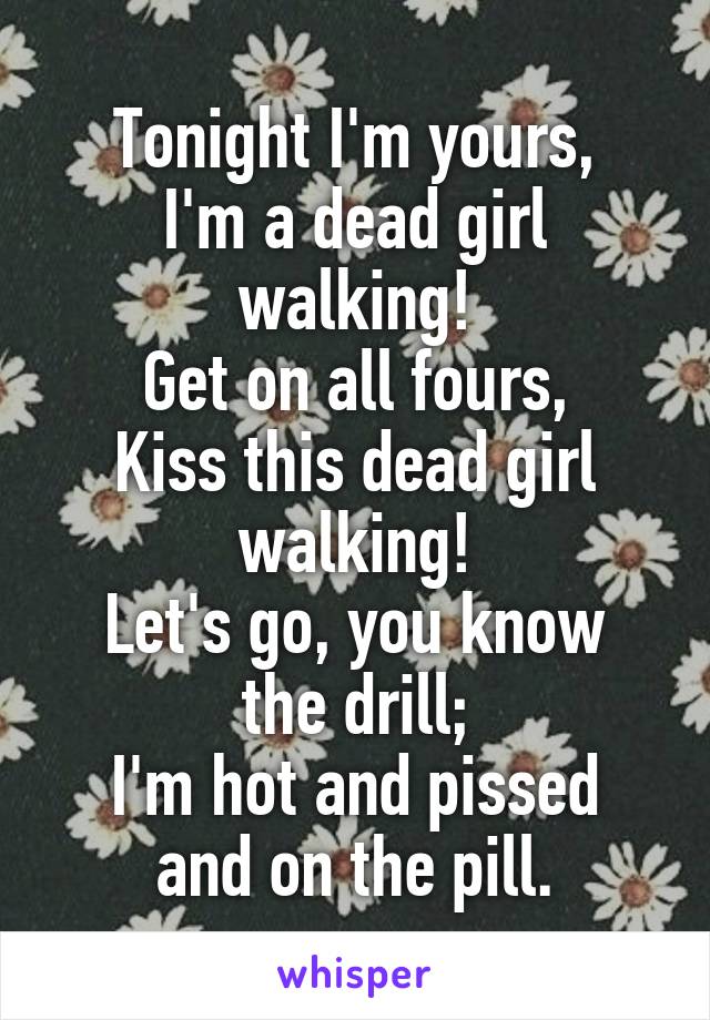 Tonight I'm yours,
I'm a dead girl walking!
Get on all fours,
Kiss this dead girl walking!
Let's go, you know the drill;
I'm hot and pissed and on the pill.