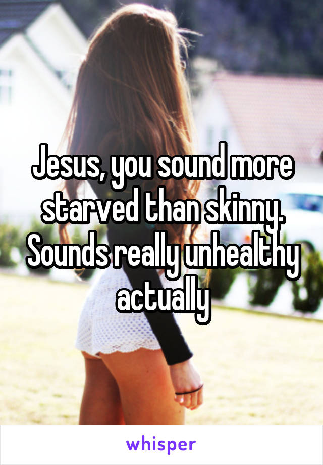 Jesus, you sound more starved than skinny. Sounds really unhealthy actually