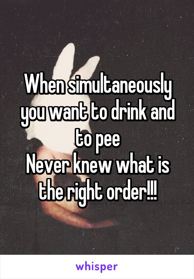 When simultaneously you want to drink and to pee
Never knew what is the right order!!!