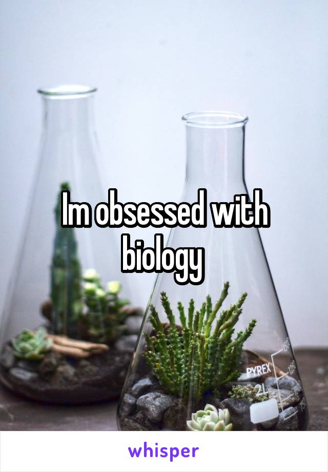 Im obsessed with biology 