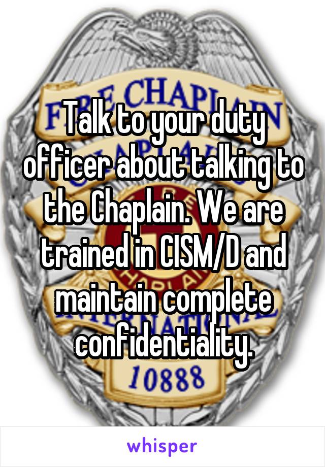 Talk to your duty officer about talking to the Chaplain. We are trained in CISM/D and maintain complete confidentiality.