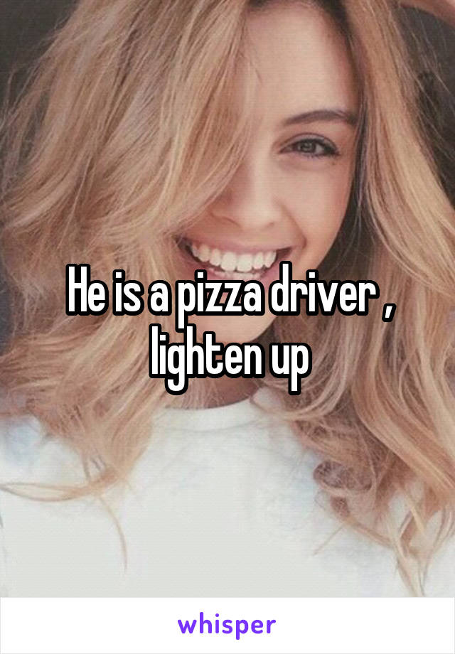 He is a pizza driver , lighten up