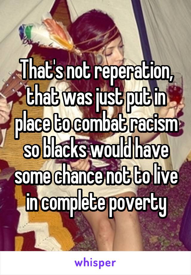 That's not reperation, that was just put in place to combat racism so blacks would have some chance not to live in complete poverty