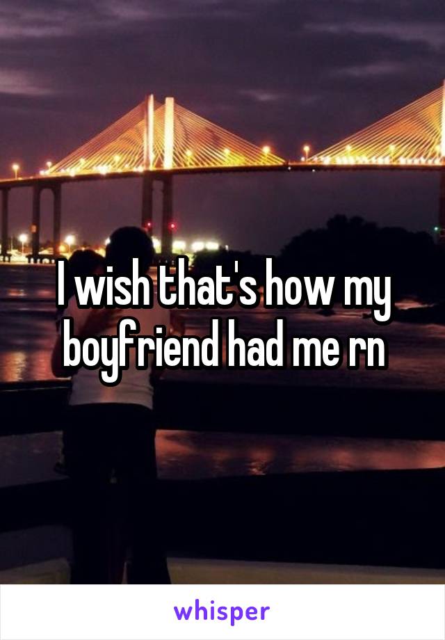 I wish that's how my boyfriend had me rn