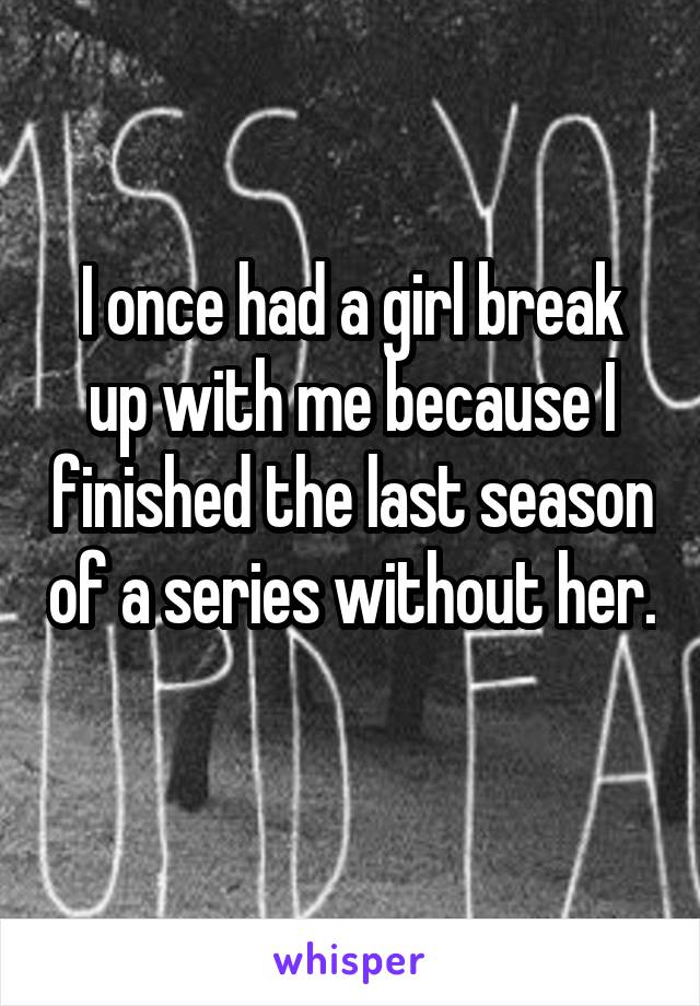 I once had a girl break up with me because I finished the last season of a series without her. 