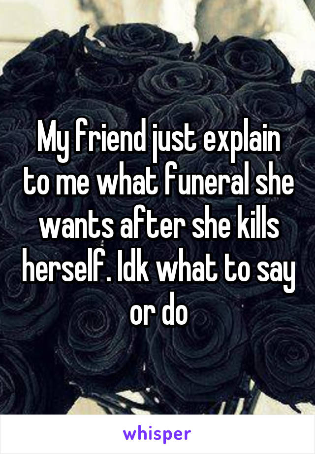 My friend just explain to me what funeral she wants after she kills herself. Idk what to say or do