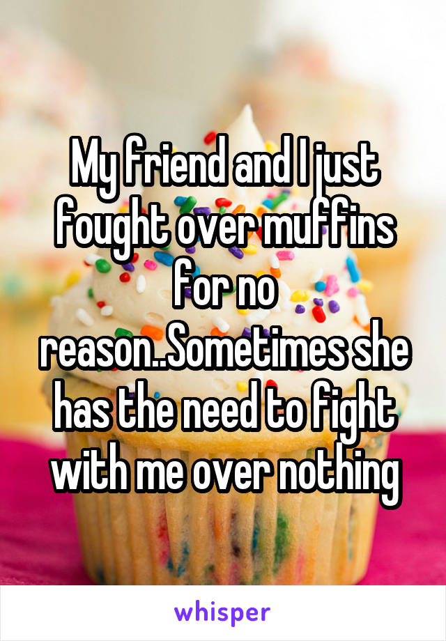 My friend and I just fought over muffins for no reason..Sometimes she has the need to fight with me over nothing