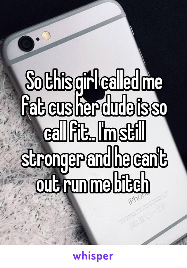 So this girl called me fat cus her dude is so call fit.. I'm still stronger and he can't out run me bitch 