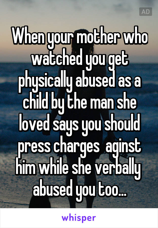 When your mother who watched you get physically abused as a child by the man she loved says you should press charges  aginst him while she verbally  abused you too...
