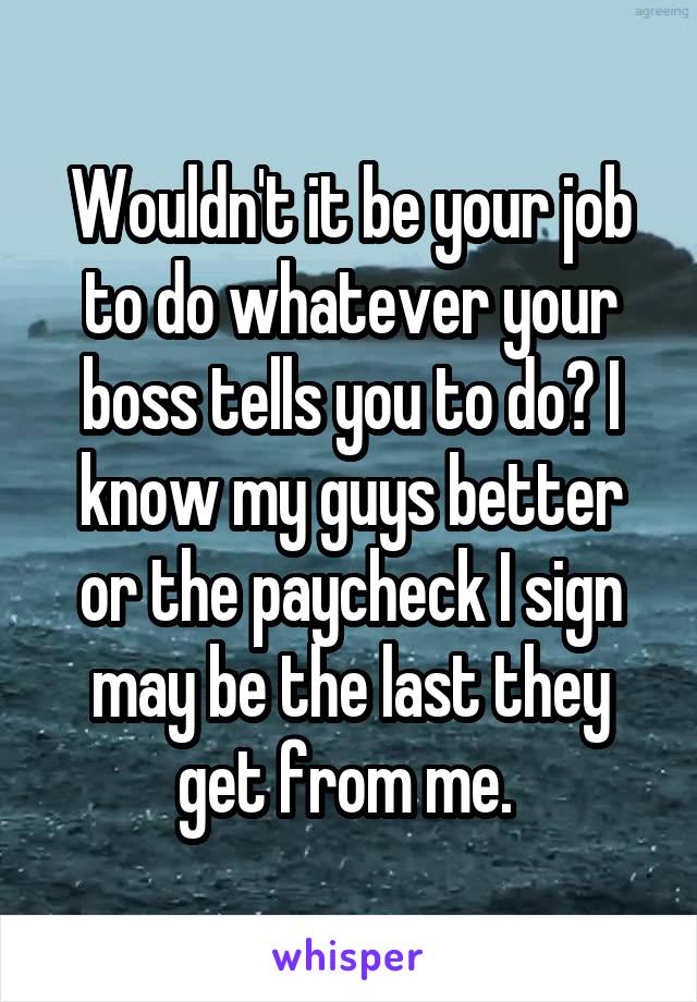 Wouldn't it be your job to do whatever your boss tells you to do? I know my guys better or the paycheck I sign may be the last they get from me. 