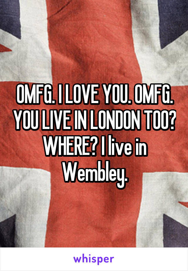 OMFG. I LOVE YOU. OMFG. YOU LIVE IN LONDON TOO? WHERE? I live in Wembley.