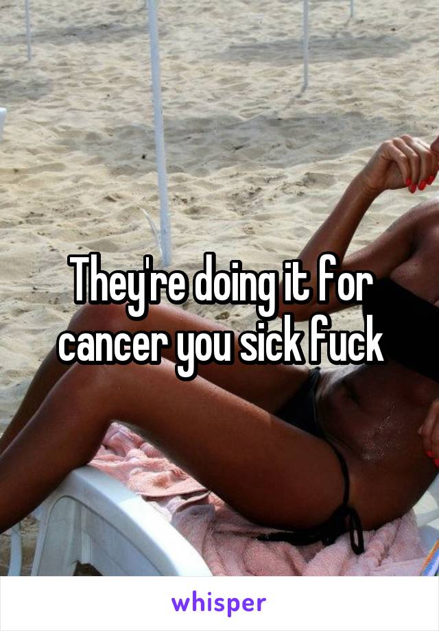 They're doing it for cancer you sick fuck
