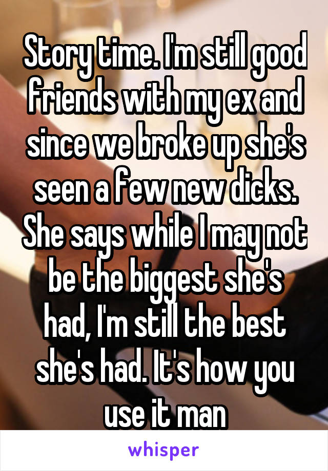 Story time. I'm still good friends with my ex and since we broke up she's seen a few new dicks. She says while I may not be the biggest she's had, I'm still the best she's had. It's how you use it man