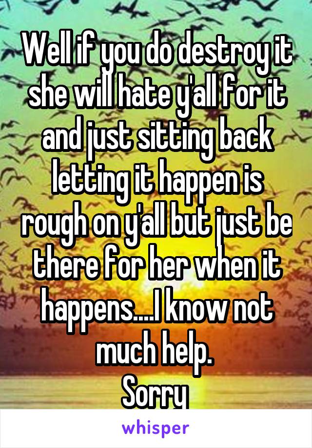 Well if you do destroy it she will hate y'all for it and just sitting back letting it happen is rough on y'all but just be there for her when it happens....I know not much help. 
Sorry 