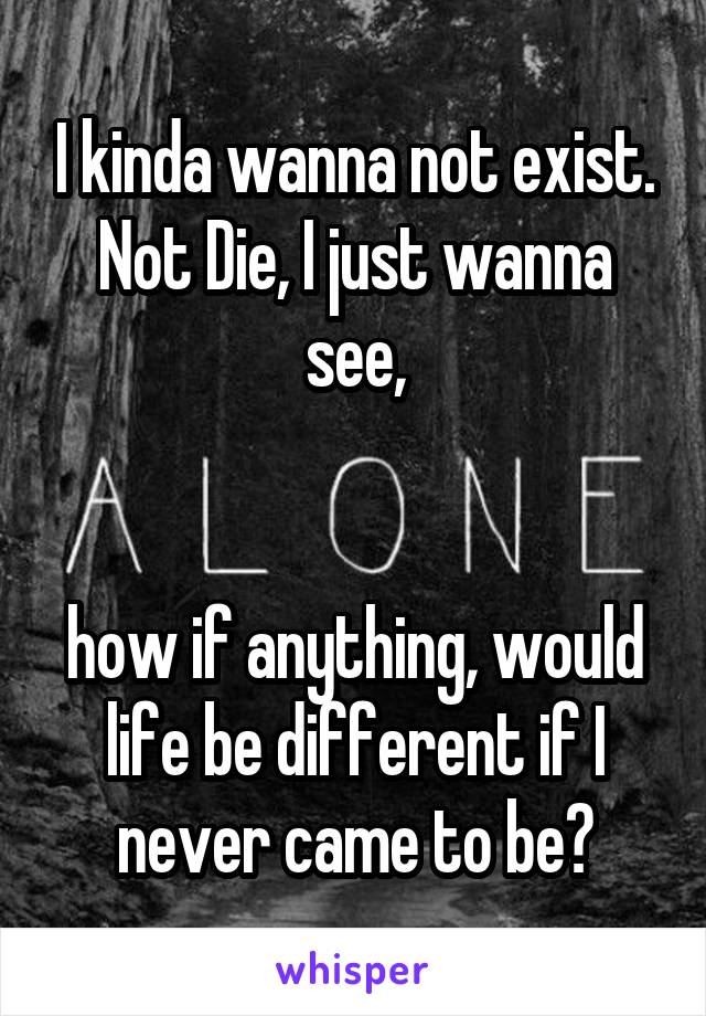 I kinda wanna not exist. Not Die, I just wanna
 see, 


how if anything, would life be different if I never came to be?