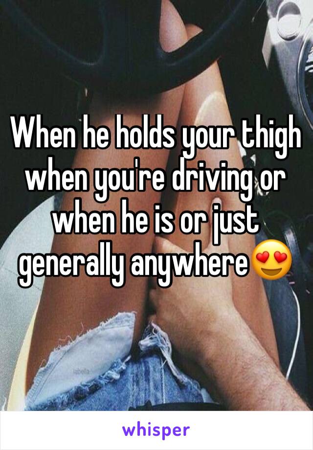 When he holds your thigh when you're driving or when he is or just generally anywhere😍