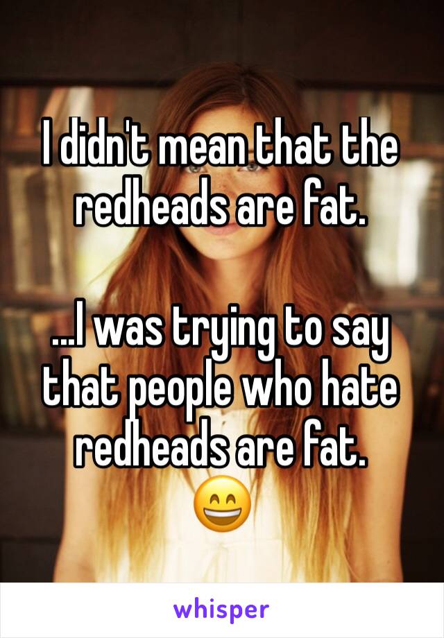I didn't mean that the redheads are fat.

...I was trying to say that people who hate redheads are fat. 
😄
