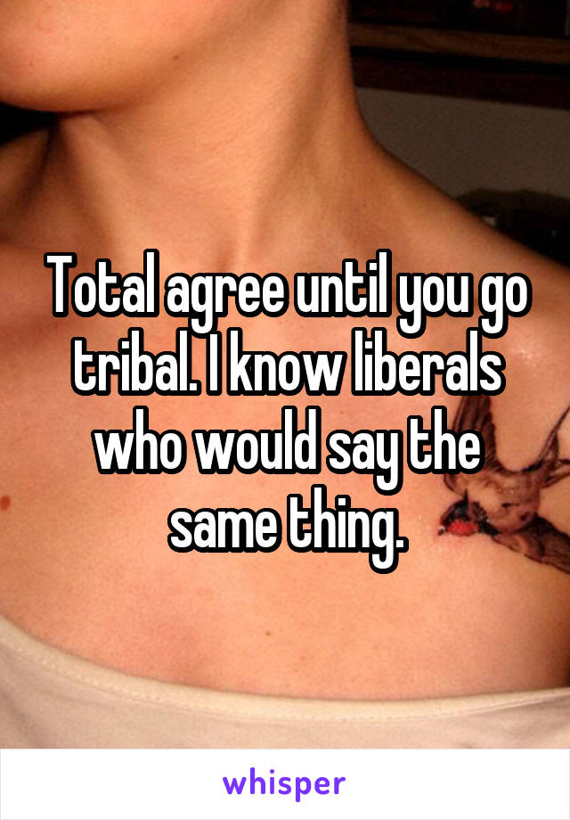 Total agree until you go tribal. I know liberals who would say the same thing.