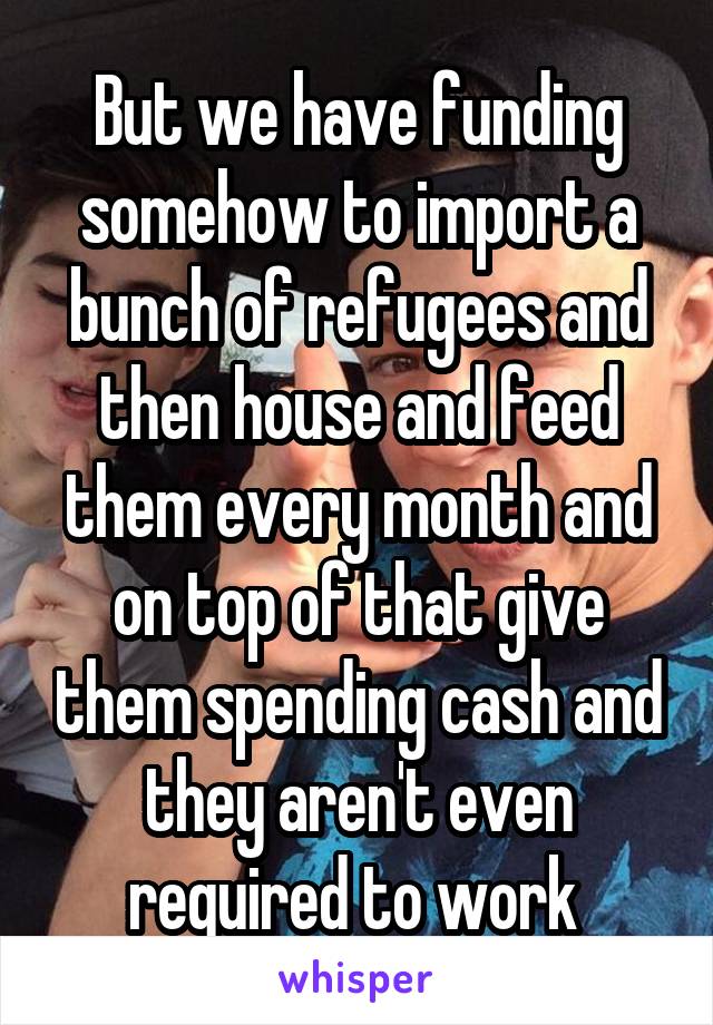 But we have funding somehow to import a bunch of refugees and then house and feed them every month and on top of that give them spending cash and they aren't even required to work 