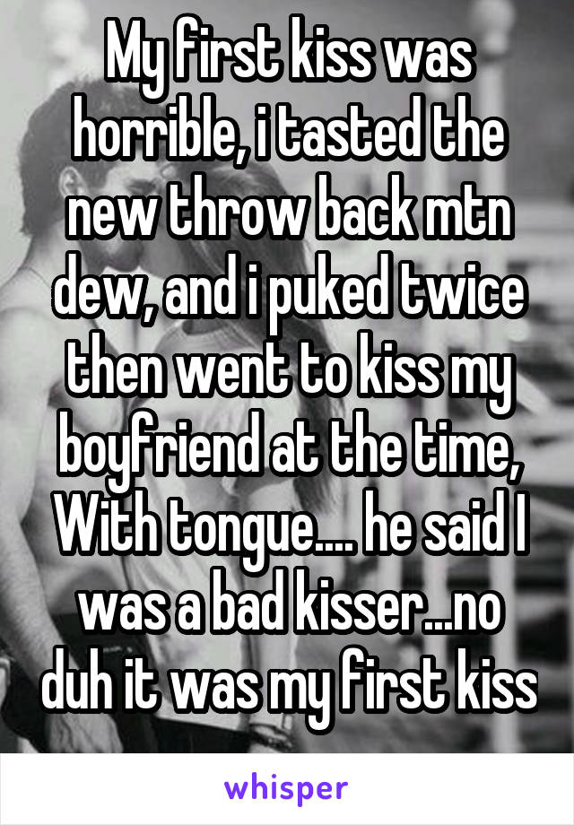 My first kiss was horrible, i tasted the new throw back mtn dew, and i puked twice then went to kiss my boyfriend at the time, With tongue.... he said I was a bad kisser...no duh it was my first kiss 