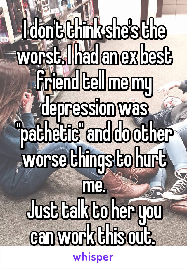 I don't think she's the worst. I had an ex best friend tell me my depression was "pathetic" and do other worse things to hurt me.
Just talk to her you can work this out. 