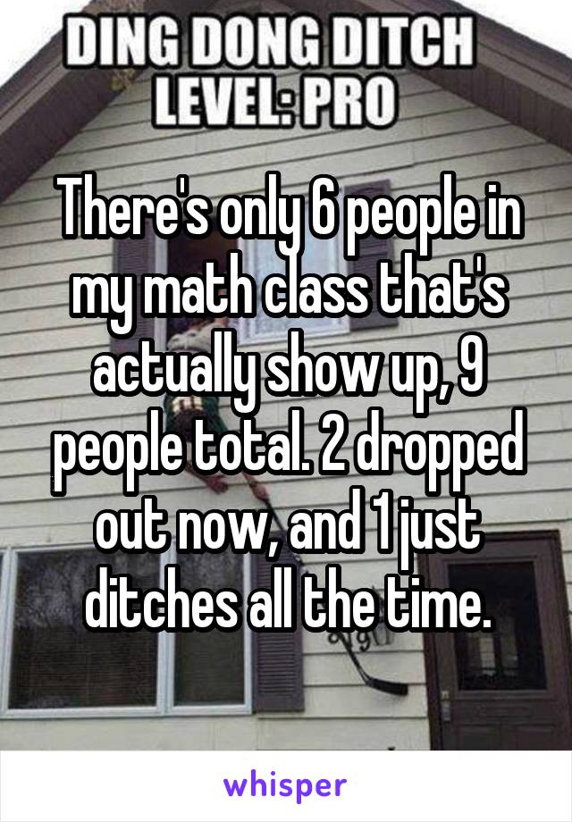 There's only 6 people in my math class that's actually show up, 9 people total. 2 dropped out now, and 1 just ditches all the time.
