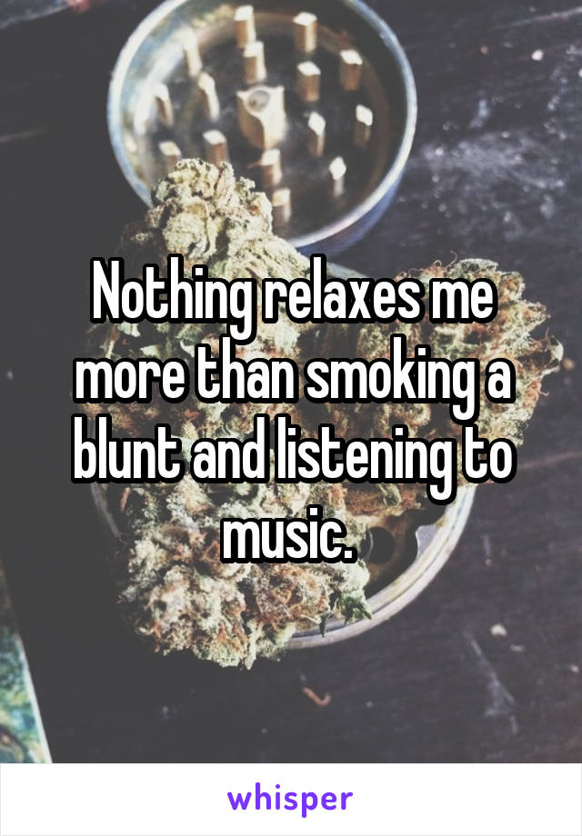Nothing relaxes me more than smoking a blunt and listening to music. 