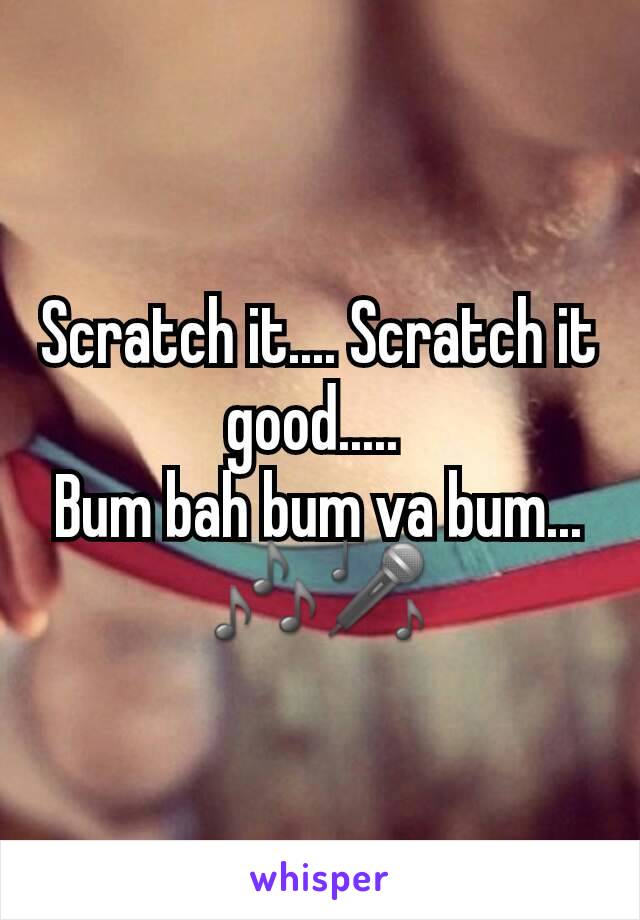 Scratch it.... Scratch it good..... 
Bum bah bum va bum...
🎶🎤