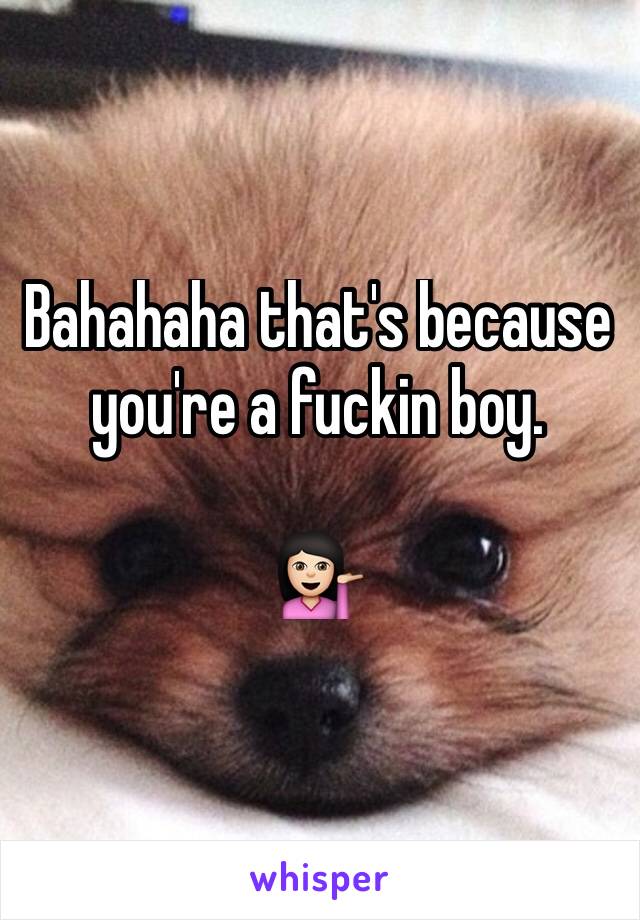 Bahahaha that's because you're a fuckin boy.

💁🏻