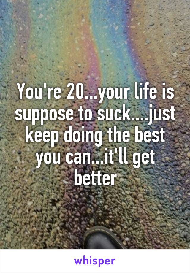 You're 20...your life is suppose to suck....just keep doing the best you can...it'll get better