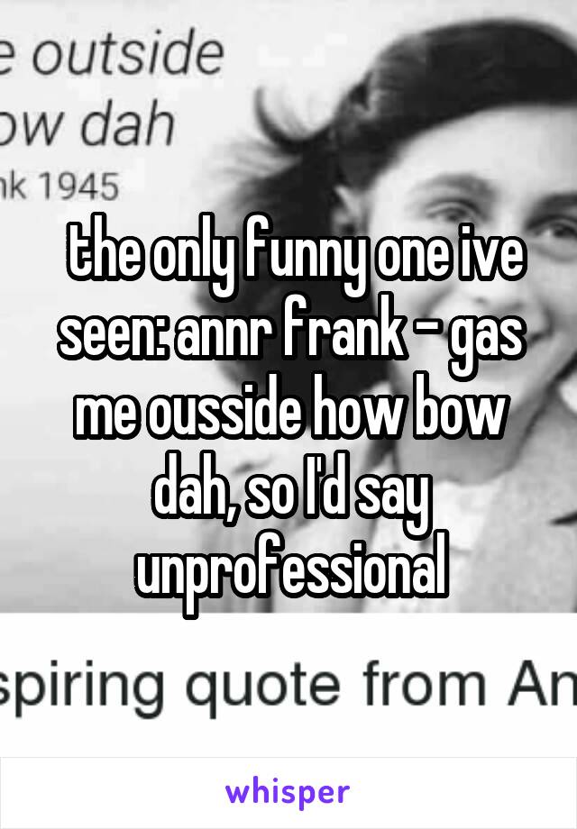  the only funny one ive seen: annr frank - gas me ousside how bow dah, so I'd say unprofessional