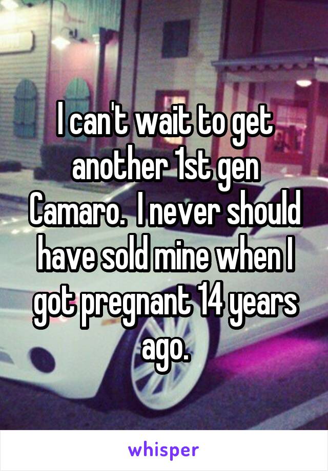 I can't wait to get another 1st gen Camaro.  I never should have sold mine when I got pregnant 14 years ago.