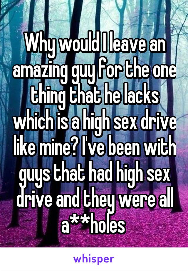 Why would I leave an amazing guy for the one thing that he lacks which is a high sex drive like mine? I've been with guys that had high sex drive and they were all a**holes 