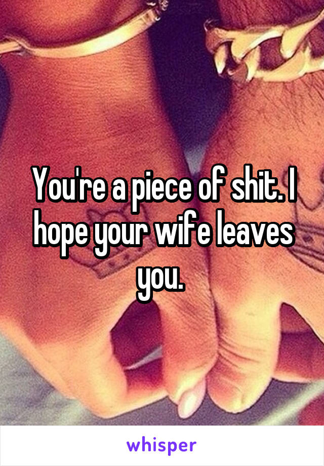 You're a piece of shit. I hope your wife leaves you. 