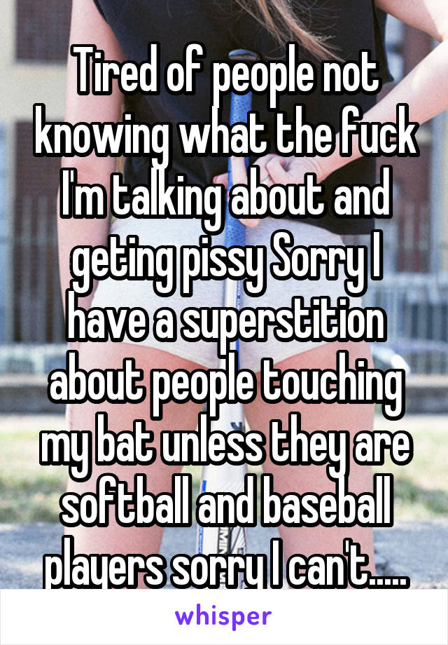 Tired of people not knowing what the fuck I'm talking about and geting pissy Sorry I have a superstition about people touching my bat unless they are softball and baseball players sorry I can't.....