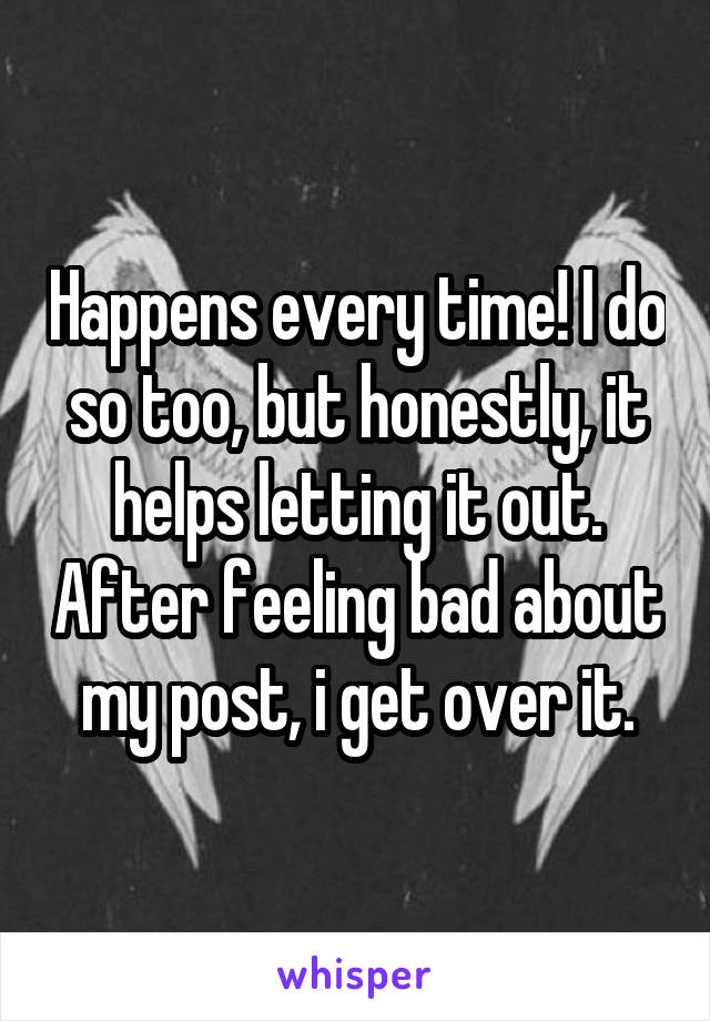Happens every time! I do so too, but honestly, it helps letting it out. After feeling bad about my post, i get over it.