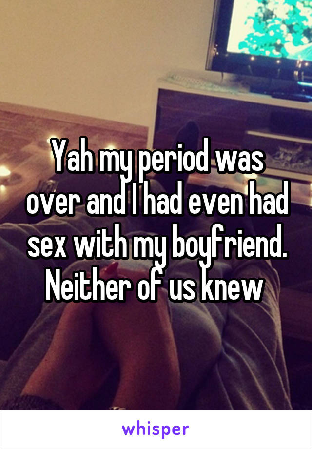 Yah my period was over and I had even had sex with my boyfriend. Neither of us knew 