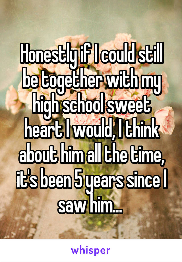 Honestly if I could still be together with my high school sweet heart I would, I think about him all the time, it's been 5 years since I saw him... 