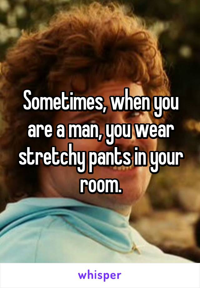 Sometimes, when you are a man, you wear stretchy pants in your room.